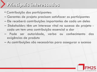 Principais interessados
• Contribuição dos participantes:
– Gerentes de projeto precisam satisfazer os participantes
– Ele receberá contribuições importantes de cada um deles
– Stakeholders têm um interesse vital no sucesso do projeto -
  cada um tem uma contribuição essencial a dar
– Pode ser autoridade, verba ou conhecimento das
  exigências de produto
– As contribuições são necessárias para assegurar o sucesso
 