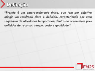 Definição
“Projeto é um empreendimento único, que tem por objetivo
atingir um resultado claro e definido, caracterizado por uma
seqüência de atividades temporárias, dentro de parâmetros pré-
definidos de recursos, tempo, custo e qualidade.”
 