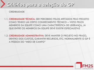 Critérios para a seleção do GP
1.    CREDIBILIDADE

1.1. CREDIBILIDADE TÉCNICA: SER PERCEBIDO PELOS AFETADOS PELO PROJETO
     COMO TENDO UM CERTO CONHECIMENTO TÉCNICO – VISTO PELOS
     MEMBROS DA EQUIPE COMO UMA CARACTERÍSTICA DE LIDERANÇA, JÁ
     QUE ENTRE OS MEMBROS DA EQUIPE DEVE EXISTIR ESPECIALISTAS

1.2. CREDIBILIDADE ADMINISTRATIVA: DEVE MANTER O PROJETO NO PRAZO,
     DENTRO DOS CUSTOS, GARANTIR RECURSOS, ETC. NORMALMENTE O GP É
     A PESSOA DO “MEIO DE CAMPO”
 
