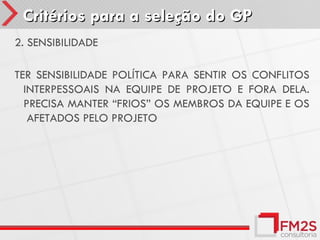 Critérios para a seleção do GP
2. SENSIBILIDADE

TER SENSIBILIDADE POLÍTICA PARA SENTIR OS CONFLITOS
  INTERPESSOAIS NA EQUIPE DE PROJETO E FORA DELA.
  PRECISA MANTER “FRIOS” OS MEMBROS DA EQUIPE E OS
   AFETADOS PELO PROJETO
 