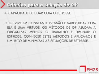 Critérios para a seleção do GP
4. CAPACIDADE DE LIDAR COM O ESTRESSE

O GP VIVE EM CONSTANTE PRESSÃO E SABER LIDAR COM
 ELA É UMA VIRTUDE. OS MÉTODOS DE GP AJUDAM A
 ORGANIZAR MELHOR O TRABALHO E DIMINUIR O
 ESTRESSE. CONHECER ESTES MÉTODOS E APLICÁ-LOS É
 UM JEITO DE MINIMIZAR AS SITUAÇÕES DE ESTRESSE.
 