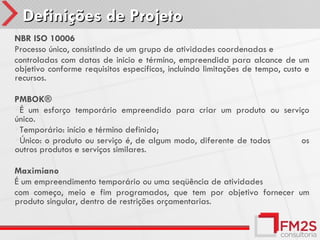 Definições de Projeto
NBR ISO 10006
Processo único, consistindo de um grupo de atividades coordenadas e
controladas com datas de inicio e término, empreendida para alcance de um
objetivo conforme requisitos específicos, incluindo limitações de tempo, custo e
recursos.

PMBOK®
É um esforço temporário empreendido para criar um produto ou serviço
único.
Temporário: início e término definido;
Único: o produto ou serviço é, de algum modo, diferente de todos  os
outros produtos e serviços similares.

Maximiano
É um empreendimento temporário ou uma seqüência de atividades
com começo, meio e fim programados, que tem por objetivo fornecer um
produto singular, dentro de restrições orçamentarias.
 