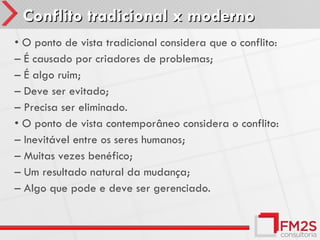 Conflito tradicional x moderno
• O ponto de vista tradicional considera que o conflito:
– É causado por criadores de problemas;
– É algo ruim;
– Deve ser evitado;
– Precisa ser eliminado.
• O ponto de vista contemporâneo considera o conflito:
– Inevitável entre os seres humanos;
– Muitas vezes benéfico;
– Um resultado natural da mudança;
– Algo que pode e deve ser gerenciado.
 