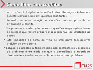Como lidar com conflitos
• Suavização: diminuição da importância das diferenças e ênfase em
   aspectos comuns acima das questões conflitantes
• Retirada: recuo em relação a situações reais ou possíveis de
   divergência e conflito
• Compromisso: consideração de várias questões, negociação e busca
   de soluções que tentem proporcionar algum nível de satisfação às
   partes
• Luta: imposição do ponto de vista de uma parte com possível
   prejuízo da outra parte
• Solução do problema: também chamada confrontação”, a solução
   do problema é um modo em que a discordância é abordada
   diretamente e é nela que o conflito é tratado como problema
 