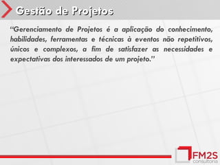 Gestão de Projetos
“Gerenciamento de Projetos é a aplicação do conhecimento,
habilidades, ferramentas e técnicas à eventos não repetitivos,
únicos e complexos, a fim de satisfazer as necessidades e
expectativas dos interessados de um projeto.”
 