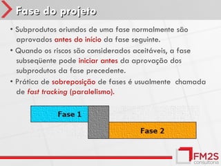 Fase do projeto
• Subprodutos oriundos de uma fase normalmente são
  aprovados antes do início da fase seguinte.
• Quando os riscos são considerados aceitáveis, a fase
  subseqüente pode iniciar antes da aprovação dos
  subprodutos da fase precedente.
• Prática de sobreposição de fases é usualmente chamada
  de fast tracking (paralelismo).
 