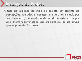 Iniciação do Projeto
A fase de iniciação dá início ao projeto, um conjunto de
 percepções, vontades e interesses, em geral estimulado por
 uma demanda/ necessidade de entidade externa ou por
 uma oferta/oportunidade da organização ou do grupo
 que empreenderá o projeto.
 