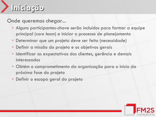 Iniciação
Onde queremos chegar...
 ◦ Alguns participantes-chave serão incluídos para formar a equipe
   principal (core team) e iniciar o processo de planejamento
 ◦ Determinar que um projeto deve ser feito (necessidade)
 ◦ Definir a missão do projeto e os objetivos gerais
 ◦ Identificar as expectativas dos clientes, gerência e demais
   interessados
 ◦ Obtém o comprometimento da organização para o início da
   próxima fase do projeto
 ◦ Definir o escopo geral do projeto
 