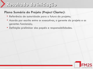 Resultado da iniciação
Plano Sumário do Projeto (Project Charter):
 • Referência de autoridade para o futuro do projeto;
 • Acordo por escrito entre os executivos, o gerente do projeto e os
   gerentes funcionais;
 • Definição preliminar dos papéis e responsabilidades.
 