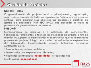 Gestão de Projetos
NBR ISO 10006
O gerenciamento de projetos inclui o planejamento, organização,
supervisão e controle de todos os aspectos do Projeto, em um processo
contínuo, para alcançar seus objetivos. Os processos e objetivos da
gestão da qualidade [NBR ISO 8402] são aplicados a todos os
processos de gerenciamento de projetos.
PMBOK®
Gerenciamento de projetos é a aplicação de conhecimentos,
habilidades, ferramentas e técnicas às atividades do projeto a fim de
atender ou superar as necessidades e expectativas que os interessados
possuem no projeto. Atingir ou exceder necessidades e expectativas
dos interessados invariavelmente envolve balancear demandas
conflitantes entre:
• Escopo, tempo, custo e qualidade;
• Interessados com expectativas diferentes;
• Requisitos identificados [necessidades] e requisitos não
identificados [expectativas]
 