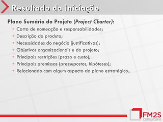 Resultado da iniciação
Plano Sumário do Projeto (Project Charter):
  ◦   Carta de nomeação e responsabilidades;
  ◦   Descrição do produto;
  ◦   Necessidades do negócio (justificativas);
  ◦   Objetivos organizacionais e do projeto;
  ◦   Principais restrições (prazo e custo);
  ◦   Principais premissas (pressupostos, hipóteses);
  ◦   Relacionado com algum aspecto do plano estratégico..
 