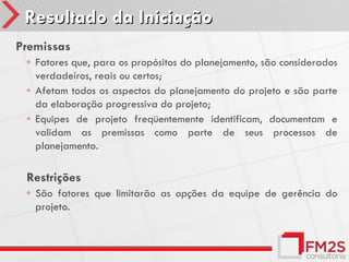 Resultado da Iniciação
Premissas
 ◦ Fatores que, para os propósitos do planejamento, são considerados
   verdadeiros, reais ou certos;
 ◦ Afetam todos os aspectos do planejamento do projeto e são parte
   da elaboração progressiva do projeto;
 ◦ Equipes de projeto freqüentemente identificam, documentam e
   validam as premissas como parte de seus processos de
   planejamento.

 Restrições
 ◦ São fatores que limitarão as opções da equipe de gerência do
   projeto.
 