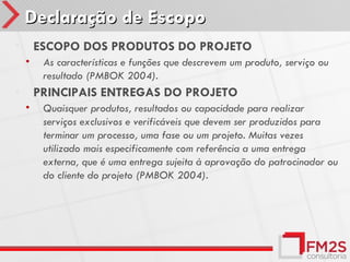 Declaração de Escopo
•       ESCOPO DOS PRODUTOS DO PROJETO
    •    As características e funções que descrevem um produto, serviço ou
         resultado (PMBOK 2004).
•       PRINCIPAIS ENTREGAS DO PROJETO
    •    Quaisquer produtos, resultados ou capacidade para realizar
         serviços exclusivos e verificáveis que devem ser produzidos para
         terminar um processo, uma fase ou um projeto. Muitas vezes
         utilizado mais especificamente com referência a uma entrega
         externa, que é uma entrega sujeita à aprovação do patrocinador ou
         do cliente do projeto (PMBOK 2004).
 