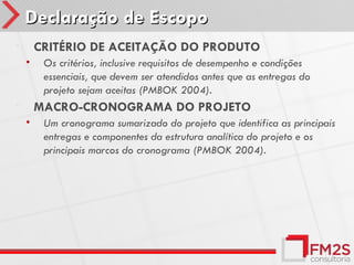 Declaração de Escopo
•       CRITÉRIO DE ACEITAÇÃO DO PRODUTO
    •    Os critérios, inclusive requisitos de desempenho e condições
         essenciais, que devem ser atendidos antes que as entregas do
         projeto sejam aceitas (PMBOK 2004).
•       MACRO-CRONOGRAMA DO PROJETO
    •    Um cronograma sumarizado do projeto que identifica as principais
         entregas e componentes da estrutura analítica do projeto e os
         principais marcos do cronograma (PMBOK 2004).
 