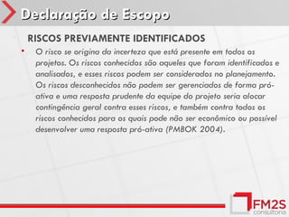 Declaração de Escopo
•       RISCOS PREVIAMENTE IDENTIFICADOS
    •    O risco se origina da incerteza que está presente em todos os
         projetos. Os riscos conhecidos são aqueles que foram identificados e
         analisados, e esses riscos podem ser considerados no planejamento.
         Os riscos desconhecidos não podem ser gerenciados de forma pró-
         ativa e uma resposta prudente da equipe do projeto seria alocar
         contingência geral contra esses riscos, e também contra todos os
         riscos conhecidos para os quais pode não ser econômico ou possível
         desenvolver uma resposta pró-ativa (PMBOK 2004).
 