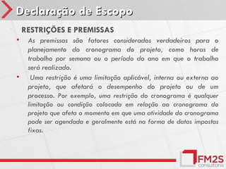 Declaração de Escopo
•       RESTRIÇÕES E PREMISSAS
    •    As premissas são fatores considerados verdadeiros para o
         planejamento do cronograma do projeto, como horas de
         trabalho por semana ou o período do ano em que o trabalho
         será realizado.
    •     Uma restrição é uma limitação aplicável, interna ou externa ao
         projeto, que afetará o desempenho do projeto ou de um
         processo. Por exemplo, uma restrição do cronograma é qualquer
         limitação ou condição colocada em relação ao cronograma do
         projeto que afeta o momento em que uma atividade do cronograma
         pode ser agendada e geralmente está na forma de datas impostas
         fixas.
 