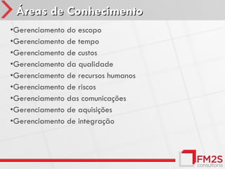 Áreas de Conhecimento
•Gerenciamento do escopo
•Gerenciamento de tempo
•Gerenciamento de custos
•Gerenciamento da qualidade
•Gerenciamento de recursos humanos
•Gerenciamento de riscos
•Gerenciamento das comunicações
•Gerenciamento de aquisições
•Gerenciamento de integração
 