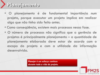 Planejamento
• O planejamento é de fundamental importância num
  projeto, porque executar um projeto implica em realizar
  algo que não tinha sido feito antes.
• Como conseqüência, existem mais processos nessa fase.
• O número de processos não significa que a gerência de
  projetos é principalmente planejamento – a quantidade de
  planejamento elaborada deve estar de acordo com o
  escopo do projeto e com a utilidade da informação
  desenvolvida.

              Planejar é um esforço contínuo
              durante toda a vida do projeto.
 