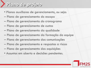Plano de projeto
• Planos auxiliares de gerenciamento, ou seja:
– Plano de gerenciamento do escopo
– Plano de gerenciamento do cronograma
– Plano de gerenciamento de custos
– Plano de gerenciamento da qualidade
– Plano de gerenciamento da formação da equipe
– Plano de gerenciamento das comunicações
– Plano de gerenciamento e respostas a riscos
– Plano de gerenciamento das aquisições
• Assuntos em aberto e decisões pendentes.
 