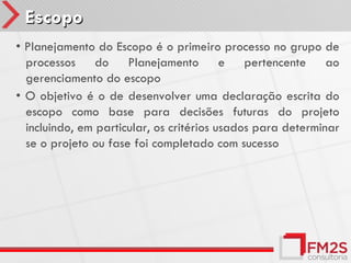 Escopo
• Planejamento do Escopo é o primeiro processo no grupo de
  processos do Planejamento e pertencente ao
  gerenciamento do escopo
• O objetivo é o de desenvolver uma declaração escrita do
  escopo como base para decisões futuras do projeto
  incluindo, em particular, os critérios usados para determinar
  se o projeto ou fase foi completado com sucesso
 