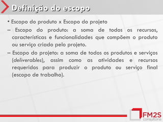 Definição do escopo
• Escopo do produto x Escopo do projeto
– Escopo do produto: a soma de todos os recursos,
  características e funcionalidades que compõem o produto
  ou serviço criado pelo projeto.
– Escopo do projeto: a soma de todos os produtos e serviços
  (deliverables), assim como as atividades e recursos
  requeridos para produzir o produto ou serviço final
  (escopo de trabalho).
 