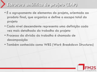 Estrutura análitica de projeto (EAP)
• É o agrupamento de elementos do projeto, orientado ao
  produto final, que organiza e define o escopo total do
  projeto
• Cada nível descendente representa uma definição cada
  vez mais detalhada do trabalho do projeto
• Processo da divisão do trabalho é chamado de
  decomposição
• Também conhecida como WBS (Work Breakdown Structures)
 