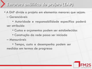 Estrutura análitica de projeto (EAP)
• A EAP divide o projeto em elementos menores que sejam:
  – Gerenciáveis
      • Autoridade e responsabilidade especifica poderá
  ser atribuída
      • Custos e orçamentos podem ser estabelecidos
      • Construção da rede possa ser iniciada
  – Mensuráveis
      • Tempo, custo e desempenho podem ser
  medidos em termos de progresso
 
