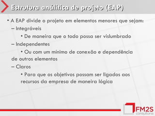 Estrutura análitica de projeto (EAP)
• A EAP divide o projeto em elementos menores que sejam:
  – Integráveis
       • De maneira que o todo possa ser vislumbrado
  – Independentes
       • Ou com um mínimo de conexão e dependência
  de outros elementos
  – Claros
       • Para que os objetivos possam ser ligados aos
       recursos da empresa de maneira lógica
 