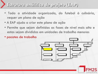 Estrutura análitica de projeto (EAP)
• Toda a atividade organizada, do futebol à culinária,
  requer um plano de ação
• A EAP ajuda a criar este plano de ação
• Permite que sejam definidas as fases de nível mais alto e
  estas sejam divididas em unidades de trabalho menores
• pacotes de trabalho
 