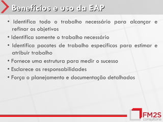 Benefícios e uso da EAP
• Identifica todo o trabalho necessário para alcançar e
   refinar os objetivos
• Identifica somente o trabalho necessário
• Identifica pacotes de trabalho específicos para estimar e
   atribuir trabalho
• Fornece uma estrutura para medir o sucesso
• Esclarece as responsabilidades
• Força o planejamento e documentação detalhados
 