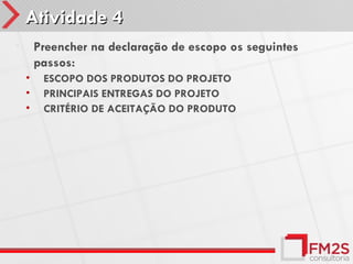 Atividade 4
•       Preencher na declaração de escopo os seguintes
        passos:
    •    ESCOPO DOS PRODUTOS DO PROJETO
    •    PRINCIPAIS ENTREGAS DO PROJETO
    •    CRITÉRIO DE ACEITAÇÃO DO PRODUTO
 