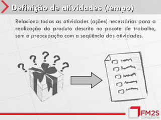 Definição de atividades (tempo)
•    Relaciona todas as atividades (ações) necessárias para a
     realização do produto descrito no pacote de trabalho,
     sem a preocupação com a seqüência das atividades.
 
