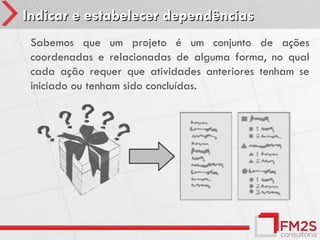 Indicar e estabelecer dependências
•    Sabemos que um projeto é um conjunto de ações
     coordenadas e relacionadas de alguma forma, no qual
     cada ação requer que atividades anteriores tenham se
     iniciado ou tenham sido concluídas.
 