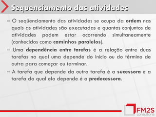 Sequenciamento das atividades
– O seqüenciamento das atividades se ocupa da ordem nas
  quais as atividades são executadas e quantos conjuntos de
  atividades podem estar ocorrendo simultaneamente
  (conhecidos como caminhos paralelos).
– Uma dependência entre tarefas é a relação entre duas
  tarefas na qual uma depende do início ou do término de
  outra para começar ou terminar.
– A tarefa que depende da outra tarefa é a sucessora e a
  tarefa da qual ela depende é a predecessora.
 