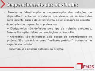 Sequenciamento das atividades
• Envolve a identificação e documentação das relações de
  dependência entre as atividades que devem ser seqüenciadas
  corretamente para o desenvolvimento de um cronograma realista.
• As relações de dependência podem ser:
  – Obrigatórias: são definidas pelo tipo de trabalho executado.
  Envolve limitações físicas ou tecnológicas ao trabalho.
  – Arbitrárias: são delineadas pela equipe de gerenciamento do
  projeto. São conhecidas como “melhores práticas”, baseadas na
  experiência anterior.
  – Externas: são aquelas externas ao projeto.
 
