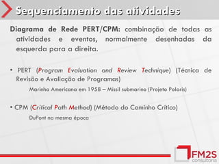 Sequenciamento das atividades
Diagrama de Rede PERT/CPM: combinação de todas as
 atividades e eventos, normalmente desenhadas da
 esquerda para a direita.

• PERT (Program Evaluation and Review Technique) (Técnica de
  Revisão e Avaliação de Programas)
      Marinha Americana em 1958 – Míssil submarino (Projeto Polaris)


• CPM (Critical Path Method) (Método do Caminho Crítico)
      DuPont na mesma época
 