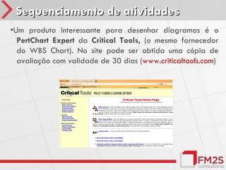 Sequenciamento de atividades
•Um produto interessante para desenhar diagramas é o
  PertChart Expert da Critical Tools, (o mesmo fornecedor
  do WBS Chart). No site pode ser obtida uma cópia de
  avaliação com validade de 30 dias (www.criticaltools.com)
 