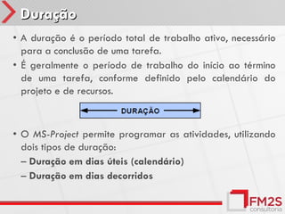 Duração
• A duração é o período total de trabalho ativo, necessário
  para a conclusão de uma tarefa.
• É geralmente o período de trabalho do início ao término
  de uma tarefa, conforme definido pelo calendário do
  projeto e de recursos.



• O MS-Project permite programar as atividades, utilizando
  dois tipos de duração:
  – Duração em dias úteis (calendário)
  – Duração em dias decorridos
 