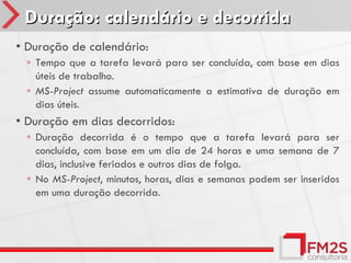 Duração: calendário e decorrida
• Duração de calendário:
 ◦ Tempo que a tarefa levará para ser concluída, com base em dias
   úteis de trabalho.
 ◦ MS-Project assume automaticamente a estimativa de duração em
   dias úteis.
• Duração em dias decorridos:
 ◦ Duração decorrida é o tempo que a tarefa levará para ser
   concluída, com base em um dia de 24 horas e uma semana de 7
   dias, inclusive feriados e outros dias de folga.
 ◦ No MS-Project, minutos, horas, dias e semanas podem ser inseridos
   em uma duração decorrida.
 
