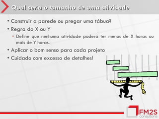 Qual seria o tamanho de uma atividade
• Construir a parede ou pregar uma tábua?
• Regra do X ou Y
 ◦ Define que nenhuma atividade poderá ter menos de X horas ou
   mais de Y horas.
• Aplicar o bom senso para cada projeto
• Cuidado com excesso de detalhes!
 