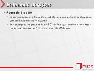 Estimando durações
• Regra do 8 ou 80
 ◦ Recomendação que trata de estabelecer para as tarefas durações
   com um limite mínimo e máximo
 ◦ Por exemplo: “regra dos 8 ou 80” define que nenhuma atividade
   poderá ter menos de 8 horas ou mais de 80 horas.
 