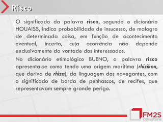 Risco
•   O significado da palavra risco, segundo o dicionário
    HOUAISS, indica probabilidade de insucesso, de malogro
    de determinada coisa, em função de acontecimento
    eventual, incerto, cuja ocorrência não depende
    exclusivamente da vontade dos interessados.
•   No dicionário etimológico BUENO, a palavra risco
    apresenta-se como tendo uma origem marítima (rhízikon,
    que deriva de rhiza), da linguagem dos navegantes, com
    o significado de borda de penhascos, de recifes, que
    representavam sempre grande perigo.
 