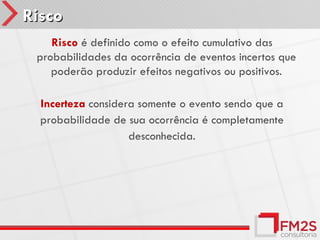 Risco
    Risco é definido como o efeito cumulativo das
 probabilidades da ocorrência de eventos incertos que
    poderão produzir efeitos negativos ou positivos.

  Incerteza considera somente o evento sendo que a
  probabilidade de sua ocorrência é completamente
                    desconhecida.
 