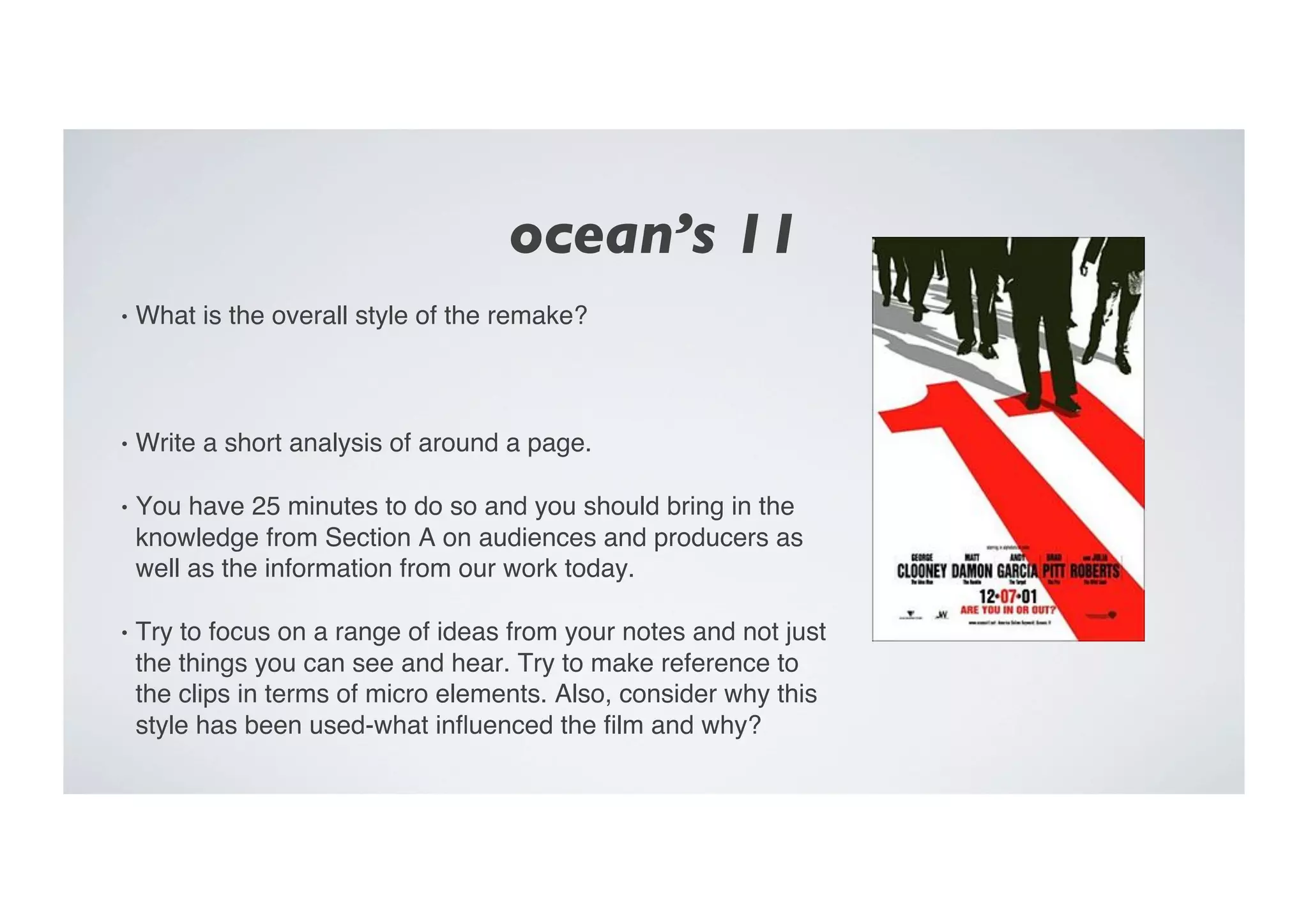 ocean’s 11	

•  What is the overall style of the remake?"
•  Write a short analysis of around a page. "
•  You have 25 minutes to do so and you should bring in the
knowledge from Section A on audiences and producers as
well as the information from our work today. "
•  Try to focus on a range of ideas from your notes and not just
the things you can see and hear. Try to make reference to
the clips in terms of micro elements. Also, consider why this
style has been used-what inﬂuenced the ﬁlm and why?"
 