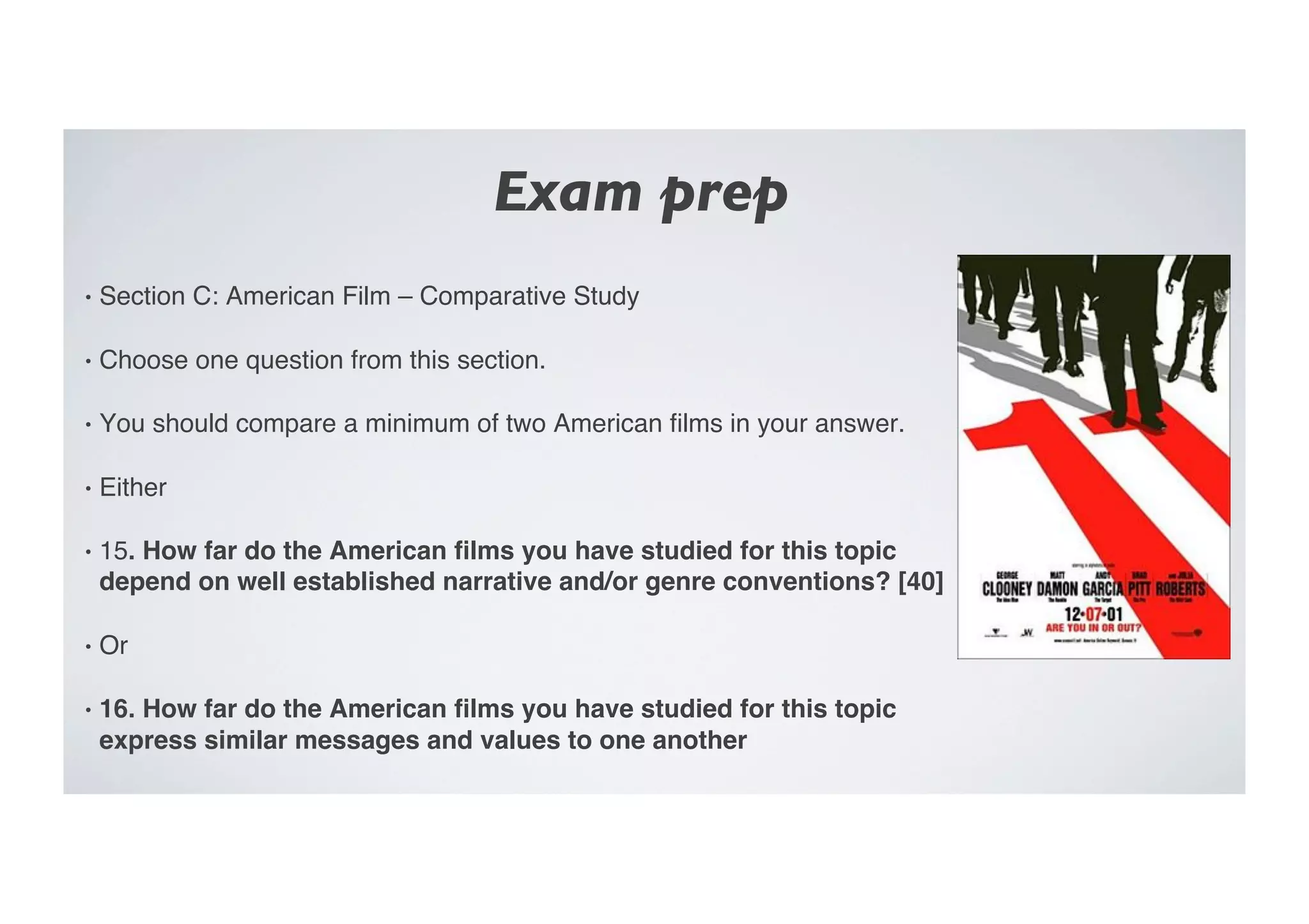 Exam prep	

•  Section C: American Film – Comparative Study"
•  Choose one question from this section."
•  You should compare a minimum of two American ﬁlms in your answer."
•  Either"
•  15. How far do the American ﬁlms you have studied for this topic
depend on well established narrative and/or genre conventions? [40]!
•  Or"
•  16. How far do the American ﬁlms you have studied for this topic
express similar messages and values to one another!
 