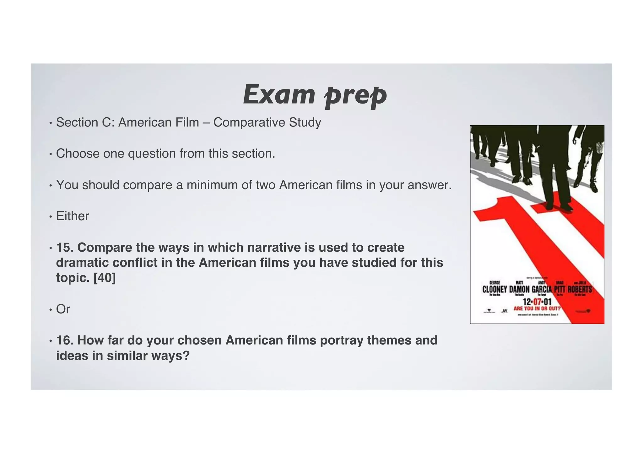 Exam prep	

•  Section C: American Film – Comparative Study"
•  Choose one question from this section."
•  You should compare a minimum of two American ﬁlms in your answer."
•  Either"
•  15. Compare the ways in which narrative is used to create
dramatic conﬂict in the American ﬁlms you have studied for this
topic. [40]!
•  Or"
•  16. How far do your chosen American ﬁlms portray themes and
ideas in similar ways? !
 