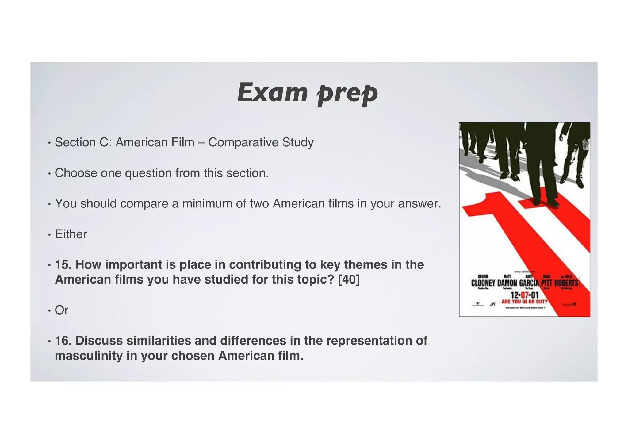 Exam prep	

•  Section C: American Film – Comparative Study"
•  Choose one question from this section."
•  You should compare a minimum of two American ﬁlms in your answer."
•  Either"
•  15. How important is place in contributing to key themes in the
American ﬁlms you have studied for this topic? [40]!
•  Or"
•  16. Discuss similarities and differences in the representation of
masculinity in your chosen American ﬁlm.!
 