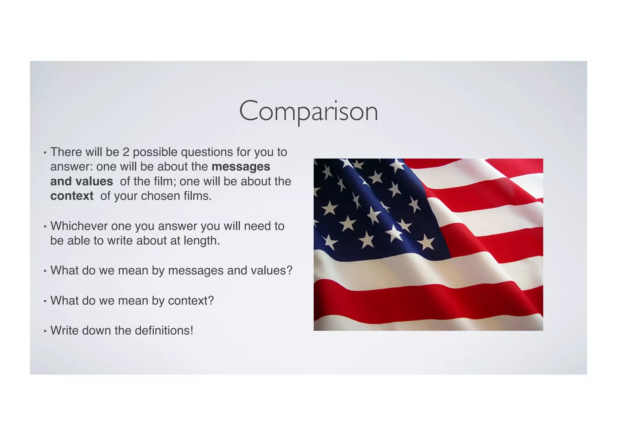 Comparison	

•  There will be 2 possible questions for you to
answer: one will be about the messages
and values of the ﬁlm; one will be about the
context of your chosen ﬁlms. "
•  Whichever one you answer you will need to
be able to write about at length. "
•  What do we mean by messages and values?"
•  What do we mean by context?"
•  Write down the deﬁnitions!"
 