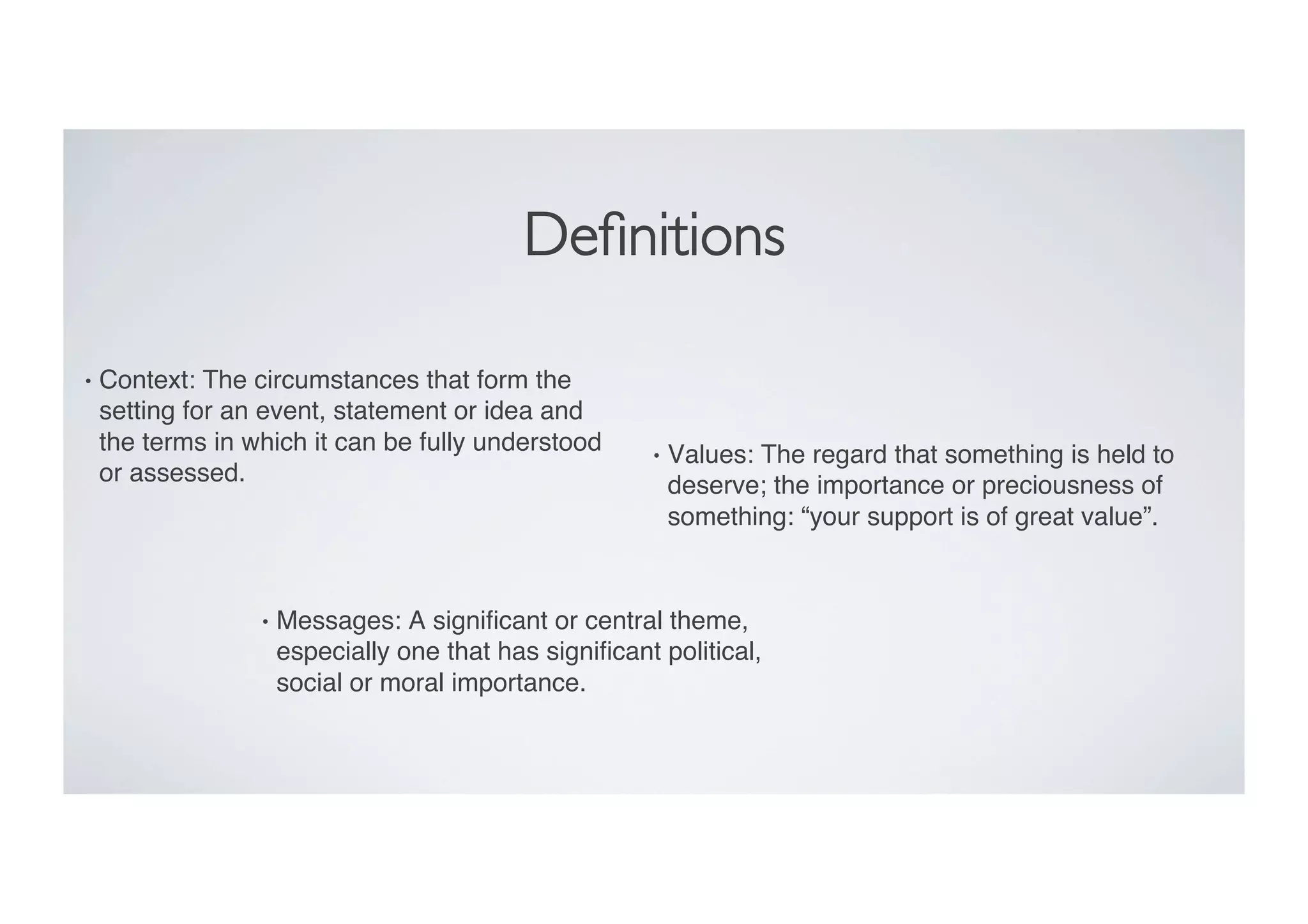 Deﬁnitions	

•  Context: The circumstances that form the
setting for an event, statement or idea and
the terms in which it can be fully understood
or assessed. "
•  Values: The regard that something is held to
deserve; the importance or preciousness of
something: “your support is of great value”. "
•  Messages: A signiﬁcant or central theme,
especially one that has signiﬁcant political,
social or moral importance. "
 