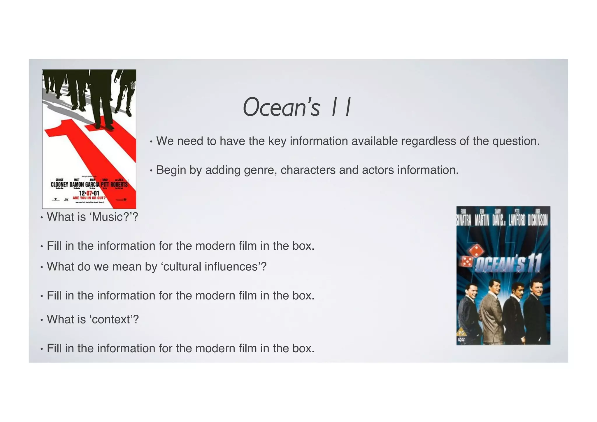Ocean’s 11	

•  We need to have the key information available regardless of the question."
•  Begin by adding genre, characters and actors information. "
•  What is ‘Music?’? "
•  Fill in the information for the modern ﬁlm in the box. "
•  What do we mean by ‘cultural inﬂuences’? "
•  Fill in the information for the modern ﬁlm in the box. "
•  What is ‘context’? "
•  Fill in the information for the modern ﬁlm in the box. "
 